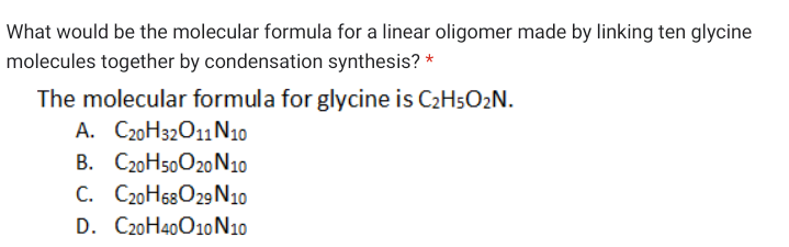 What would be the molecular formula for a linear oligomer made by linking ten glycine
molecules together by condensation synthesis? *
The molecular formula for glycine is C2H5O2N.
A. C20H32011N10
B. C20H50020 N10
C. C20H68O29 N10
D. C20H40010N10
