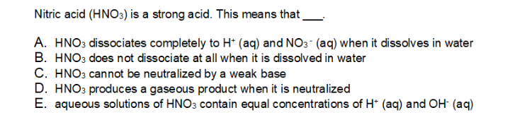 Nitric acid (HNO:) is a strong acid. This means that
A. HNO3 dissociates completely to H* (aq) and NO3 (aq) when it dissolves in water
B. HNO3 does not dissociate at all when it is dissolved in water
C. HNO3 cannot be neutralized by a weak base
D. HNO3 produces a gaseous product when it is neutralized
E. aqueous solutions of HNO3 contain equal concentrations of H* (aq) and OH (aq)
