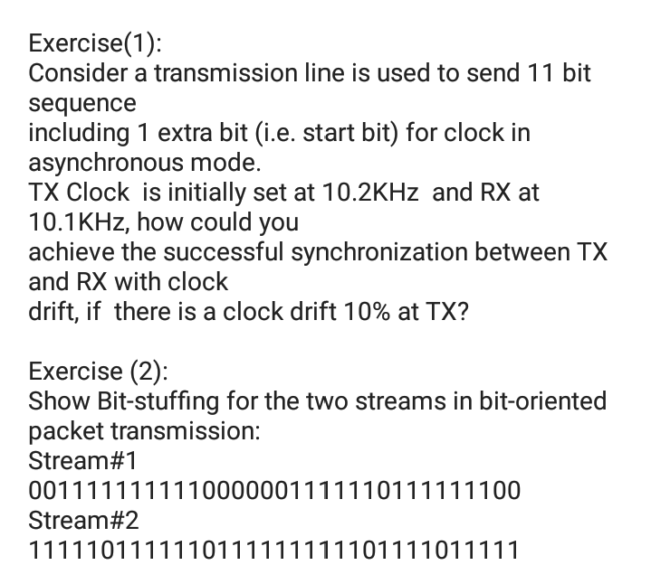 Exercise(1):
Consider a transmission line is used to send 11 bit
sequence
including 1 extra bit (i.e. start bit) for clock in
asynchronous mode.
TX Clock is initially set at 10.2KHZ and RX at
10.1KHZ, how could you
achieve the successful synchronization between TX
and RX with clock
drift, if there is a clock drift 10% at TX?
Exercise (2):
Show Bit-stuffing for the two streams in bit-oriented
packet transmission:
Stream#1
0011111111110000001111110111111100
Stream#2
1111101111110111111111101111011111
