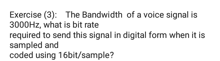 Exercise (3): The Bandwidth of a voice signal is
3000HZ, what is bit rate
required to send this signal in digital form when it is
sampled and
coded using 16bit/sample?
