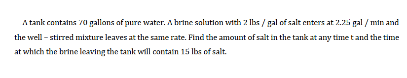 A tank contains 70 gallons of pure water. A brine solution with 2 lbs / gal of salt enters at 2.25 gal / min and
the well – stirred mixture leaves at the same rate. Find the amount of salt in the tank at any time t and the time
at which the brine leaving the tank will contain 15 lbs of salt.
