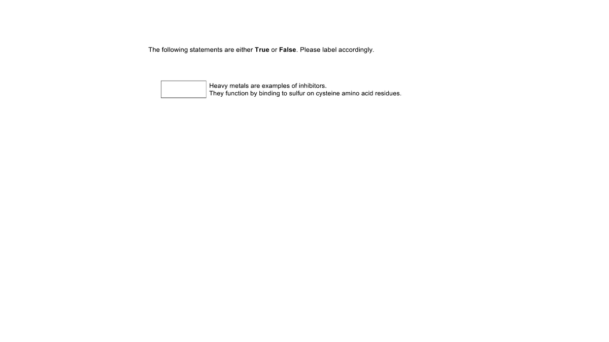 The following statements are either True or False. Please label accordingly.
Heavy metals are examples of inhibitors.
They function by binding to sulfur on cysteine amino acid residues.
