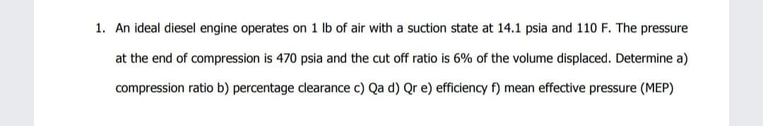 1. An ideal diesel engine operates on 1 lb of air with a suction state at 14.1 psia and 110 F. The pressure
at the end of compression is 470 psia and the cut off ratio is 6% of the volume displaced. Determine a)
compression ratio b) percentage clearance c) Qa d) Qr e) efficiency f) mean effective pressure (MEP)
