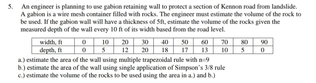 5.
An engineer is planning to use gabion retaining wall to protect a section of Kennon road from landslide.
A gabion is a wire mesh container filled with rocks. The engineer must estimate the volume of the rock to
be used. If the gabion wall will have a thickness of 5ft, estimate the volume of the rocks given the
measured depth of the wall every 10 ft of its width based from the road level.
width, ft
10
20
30
40
50
60
70
80
90
depth, ft
5
12
20
18
17
13
10
5
a.) estimate the area of the wall using multiple trapezoidal rule with n=9
b.) estimate the area of the wall using single application of Simpson's 3/8 rule
c.) estimate the volume of the rocks to be used using the area in a.) and b.)
