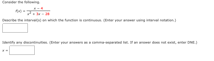 Consider the following.
x - 4
f(x)
x + 3x - 28
Describe the interval(s) on which the function is continuous. (Enter your answer using interval notation.)
Identify any discontinuities. (Enter your answers as a comma-separated list. If an answer does not exist, enter DNE.)
X =
