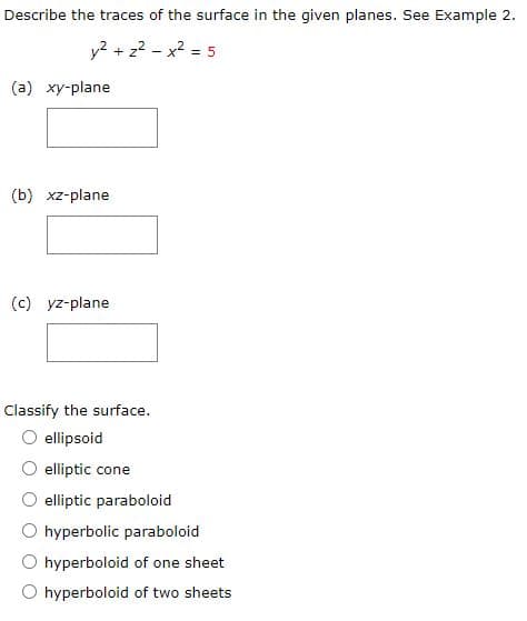 Describe the traces of the surface in the given planes. See Example 2.
y2 + z2 - x2 = 5
(a) xy-plane
(b) xz-plane
(c) yz-plane
Classify the surface.
ellipsoid
elliptic cone
elliptic paraboloid
O hyperbolic paraboloid
O hyperboloid of one sheet
O hyperboloid of two sheets
