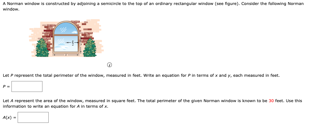 A Norman window is constructed by adjoining a semicircle to the top of an ordinary rectangular window (see figure). Consider the following Norman
window.
Let P represent the total perimeter of the window, measured in feet. Write an equation for P in terms of x and y, each measured in feet.
P =
Let A represent the area of the window, measured in square feet. The total perimeter of the given Norman window is known to be 30 feet. Use this
information to write an equation for A in terms of x.
A(x) =
