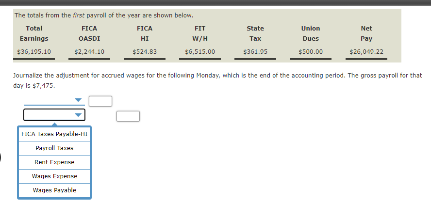 The totals from the first payroll of the year are shown below.
Total
FICA
FICA
FIT
State
Union
Net
Earnings
OASDI
HI
W/H
Таx
Dues
Pay
$36,195.10
$2,244.10
$524.83
$6,515.00
$361.95
$500.00
$26,049.22
Journalize the adjustment for accrued wages for the following Monday, which is the end of the accounting period. The gross payroll for that
day is $7,475.
FICA Taxes Payable-HI
Payroll Taxes
Rent Expense
Wages Expense
Wages Payable
