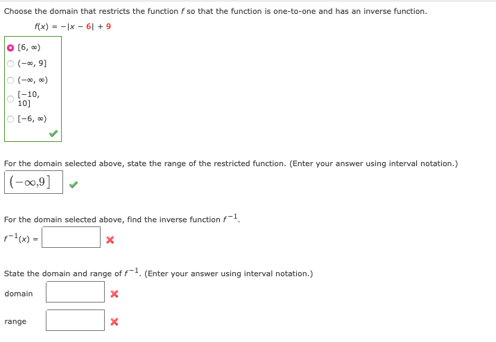 Choose the domain that restricts the function f so that the function is one-to-one and has an inverse function.
f(x) = -|x - 6| + 9
O [6, 0)
O (-0, 9]
O (-0, 0)
[-10,
10]
O (-6, 0)
For the domain selected above, state the range of the restricted function. (Enter your answer using interval notation.)
|(-,9]
For the domain selected above, find the inverse function f-1.
f=(x) =
State the domain and range of f-1. (Enter your answer using interval notation.)
domain
range
