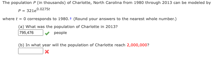 The population P (in thousands) of Charlotte, North Carolina from 1980 through 2013 can be modeled by
P = 321e0.0275t
where t = 0 corresponds to 1980.t (Round your answers to the nearest whole number.)
(a) What was the population of Charlotte in 2013?
795,476
people
(b) In what year will the population of Charlotte reach 2,000,000?
