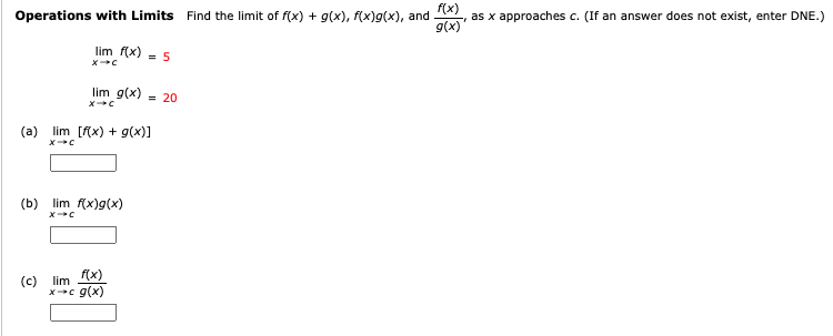 Operations with Limits Find the limit of f(x) + g(x), f(x)g(x), and , as x approaches c. (If an answer does not exist, enter DNE.)
g(x)'
lim f(x) = 5
lim g(x)
= 20
(a) lim [f(x) + g(x)]
(b) lim f(x)g(x)
f(x)
(c)
lim
x c g(x)
