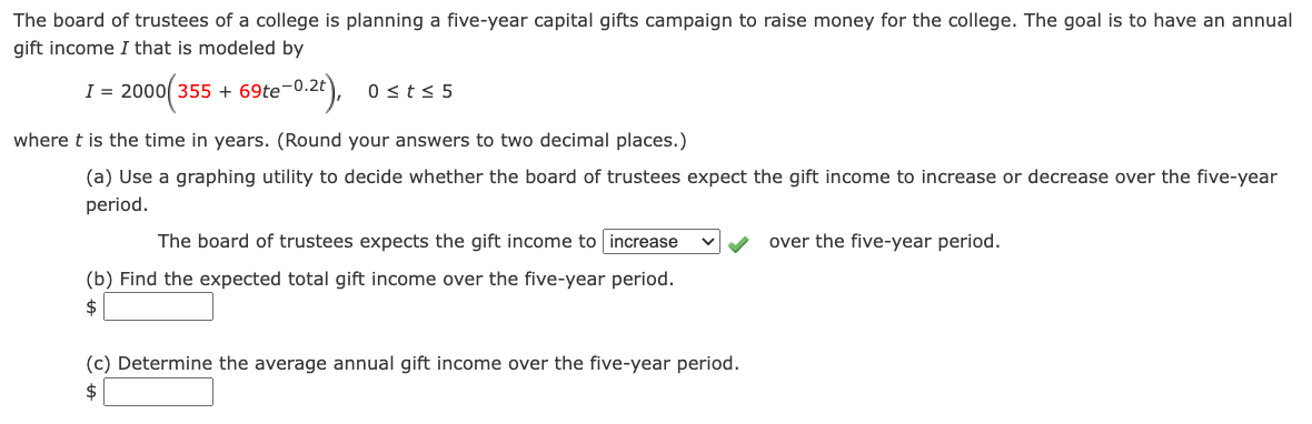 The board of trustees of a college is planning a five-year capital gifts campaign to raise money for the college. The goal is to have an annual
gift income I that is modeled by
I = 2000( 355 + 69te¬0.2t),
0 st< 5
where t is the time in years. (Round your answers to two decimal places.)
(a) Use a graphing utility to decide whether the board of trustees expect the gift income to increase or decrease over the five-year
period.
The board of trustees expects the gift income to increase
over the five-year period.
(b) Find the expected total gift income over the five-year period.
$
(c) Determine the average annual gift income over the five-year period.

