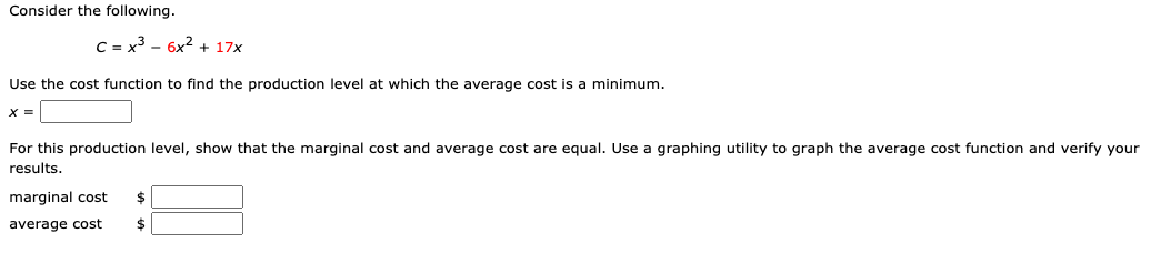 Consider the following.
C = x3 - 6x2 + 17x
Use the cost function to find the production level at which the average cost is a minimum.
X =
For this production level, show that the marginal cost and average cost are equal. Use a graphing utility to graph the average cost function and verify your
results.
marginal cost
average cost
2$
