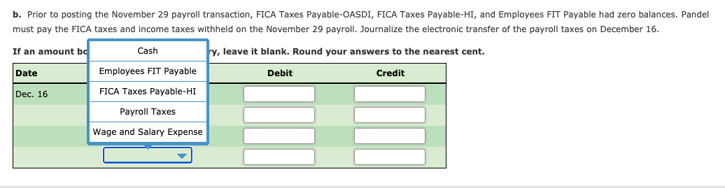 b. Prior to posting the November 29 payroll transaction, FICA Taxes Payable-OASDI, FICA Taxes Payable-HI, and Employees FIT Payable had zero balances. Pandel
must pay the FICA taxes and income taxes withheld on the November 29 payroll. Journalize the electronic transfer of the payroll taxes on December 16.
If an amount bo
Cash
ry, leave it blank. Round your answers to the nearest cent.
Date
Employees FIT Payable
Debit
Credit
Dec. 16
FICA Taxes Payable-HI
Payroll Taxes
Wage and Salary Expense
