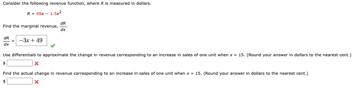 Consider the following revenue function, where R is measured in dollars.
R = 49x – 1.5x2
dR
Find the marginal revenue,
dx
dR
—Зх + 49
dx
Use differentials to approximate the change in revenue corresponding to an increase in sales of one unit when x = 15. (Round your answer in dollars to the nearest cent.)
$
Find the actual change in revenue corresponding to an increase in sales of one unit when x = 15. (Round your answer in dollars to the nearest cent.)
