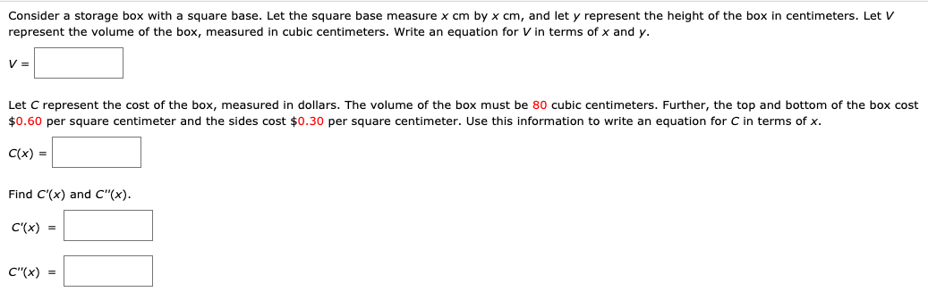 Consider a storage box with
square base. Let the square base measure x cm by x cm, and let y represent the height of the box in centimeters. Let V
represent the volume of the box, measured in cubic centimeters. Write an equation for V in terms of x and y.
V =
Let C represent the cost of the box, measured in dollars. The volume of the box must be 80o cubic centimeters. Further, the top and bottom of the box cost
$0.60 per square centimeter and the sides cost $0.30 per square centimeter. Use this information to write an equation for C in terms of x.
C(x) =
Find C'(x) and C"(x).
C'(x) =
C"(x) =
