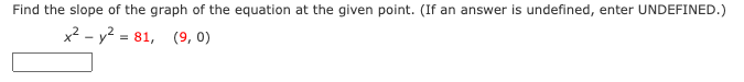 Find the slope of the graph of the equation at the given point. (If an answer is undefined, enter UNDEFINED.)
x² - y? = 81, (9, 0)
