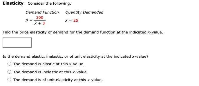 Elasticity Consider the following.
Demand Function
Quantity Demanded
300
p =
x + 3
x = 25
Find the price elasticity of demand for the demand function at the indicated x-value.
Is the demand elastic, inelastic, or of unit elasticity at the indicated x-value?
The demand is elastic at this x-value.
The demand is inelastic at this x-value.
The demand is of unit elasticity at this x-value.
