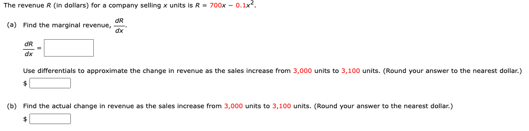 The revenue R (in dollars) for a company selling x units is R = 700x - 0.1x2.
dR
(a) Find the marginal revenue,
dx
dR
dx
Use differentials to approximate the change in revenue as the sales increase from 3,000 units to 3,100 units. (Round your answer to the nearest dollar.)
(b) Find the actual change in revenue as the sales increase from 3,000 units to 3,100 units. (Round your answer to the nearest dollar.)
