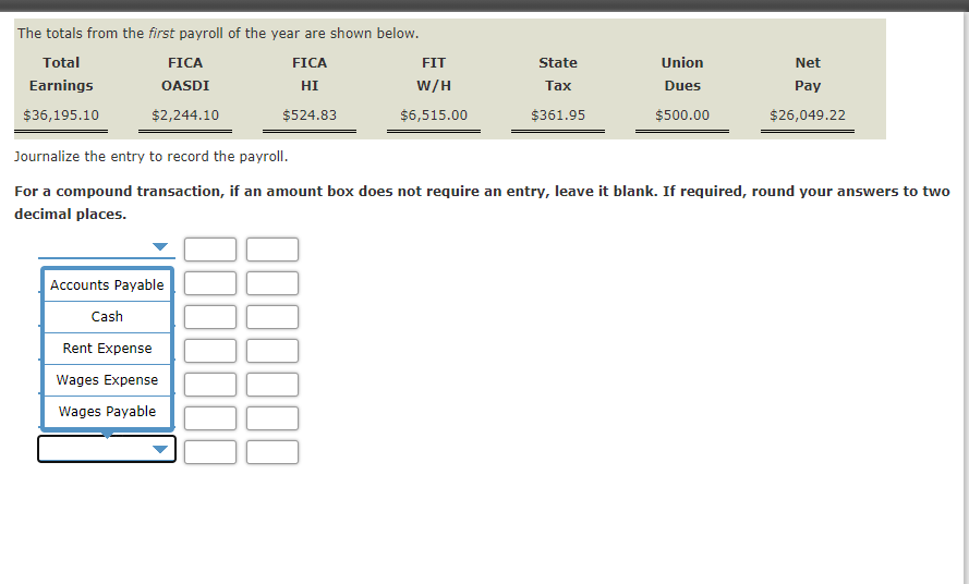 The totals from the first payroll of the year are shown below.
Total
FICA
FICA
FIT
State
Union
Net
Earnings
OASDI
HI
W/H
Таx
Dues
Pay
$36,195.10
$2,244.10
$524.83
$6,515.00
$361.95
$500.00
$26,049.22
Journalize the entry to record the payroll.
For a compound transaction, if an amount box does not require an entry, leave it blank. If required, round your answers to two
decimal places.
Accounts Payable
Cash
Rent Expense
Wages Expense
Wages Payable
