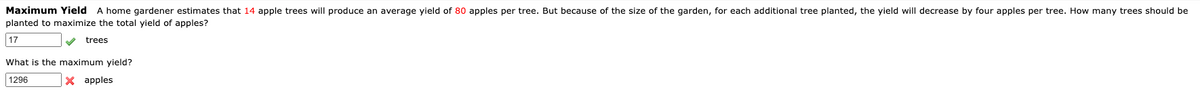 Maximum Yield A home gardener estimates that 14 apple trees will produce an average yield of 80 apples per tree. But because of the size of the garden, for each additional tree planted, the yield will decrease by four apples per tree. How many trees should be
planted to maximize the total yield of apples?
17
trees
What is the maximum yield?
1296
X apples
