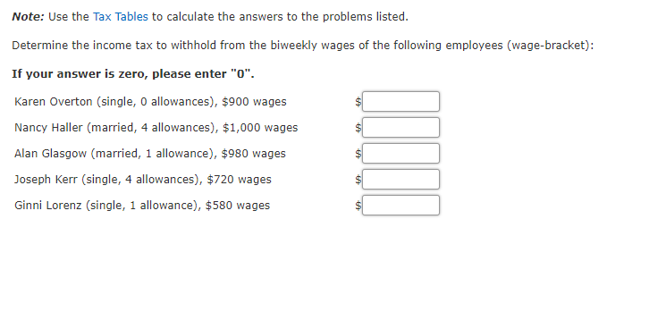 Note: Use the Tax Tables to calculate the answers to the problems listed.
Determine the income tax to withhold from the biweekly wages of the following employees (wage-bracket):
If your answer is zero, please enter "0".
Karen Overton (single, O allowances), $900 wages
Nancy Haller (married, 4 allowances), $1,000 wages
Alan Glasgow (married, 1 allowance), $980 wages
Joseph Kerr (single, 4 allowances), $720 wages
Ginni Lorenz (single, 1 allowance), $580 wages
24
%24
