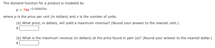 The demand function for a product is modeled by
p = 74e-0.000025x
where p is the price per unit (in dollars) and x is the number of units.
(a) What price, in dollars, will yield a maximum revenue? (Round your answer to the nearest cent.)
(b) What is the maximum revenue (in dollars) at the price found in part (a)? (Round your answer to the nearest dollar.)
