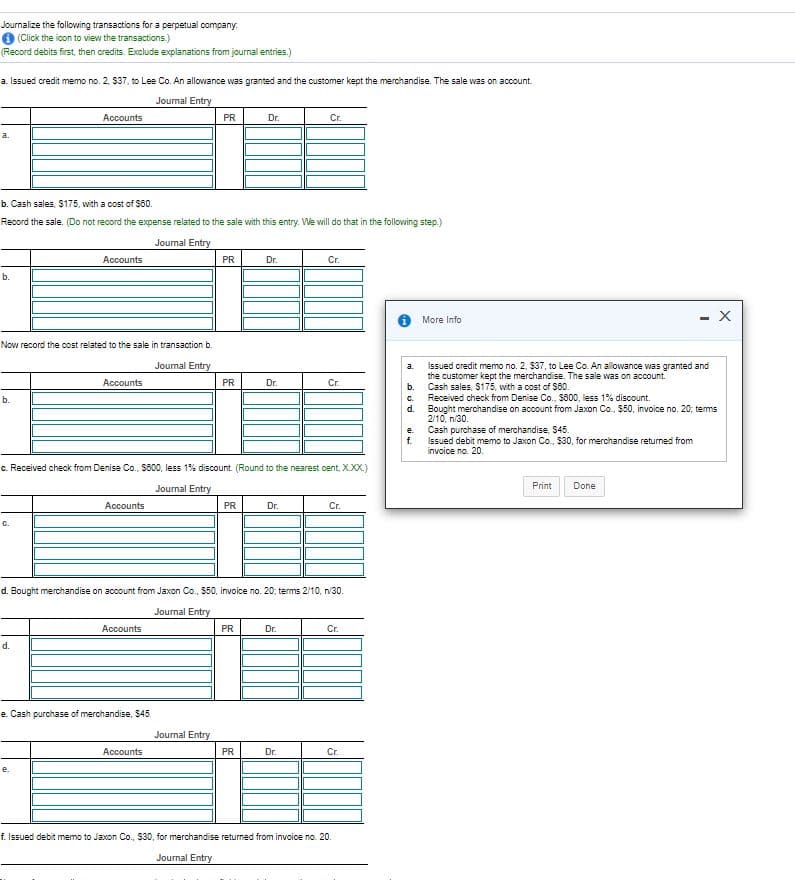 Journalize the following transactions for a perpetual company.
O (Click the icon to view the transactions.)
(Record debits first, then credits. Exclude explanations from journal entries.)
a. Issued credit memo no. 2, $37, to Lee Co. An allowance was granted and the customer kept the merchandise. The sale was on account.
Journal Entry
Accounts
PR
Dr.
Cr.
b. Cash sales, $175, with a cost of S0.
Record the sale. (Do not record the expense related to the sale with this entry. We will do that in the following step.)
Joumal Entry
Accounts
PR
Dr.
Cr.
b.
- X
More Info
Now record the oost related to the sale in transaction b.
Joumal Entry
Issued credit memo no. 2, $37, to Lee Co. An allowance was granted and
the customer kept the merchandise. The sale was on account.
b.
Accounts
PR
Dr.
Cr.
Cash sales, S175, with a cost of S60.
Received check from Denise Co., $800, less 1% discount.
C.
d.
b.
Bought merchandise on account from Jaxon Co., $50, invoice no. 20; tems
2110, п30.
Cash purchase of merchandise, $45.
f.
e.
Issued debit memo to Jaxon Co., S30, for merchandise returned from
invoice no. 20.
c. Received check from Denise Co., S600, less 1% discount. (Round to the nearest cent, X.XX.)
Journal Entry
Print
Done
Accounts
PR
Dr.
Cr.
C.
d. Bought merchandise on account from Jaxon Co., $50, invoice no. 20; terms 2/10, n/30.
Journal Entry
Accounts
PR
Dr.
Cr.
d.
e. Cash purchase of merchandise, 545.
Journal Entry
Accounts
PR
Dr.
Cr.
e.
f. Issued debit memo to Jaxon Co., S30, for merchandise returned from invoice no. 20.
Journal Entry

