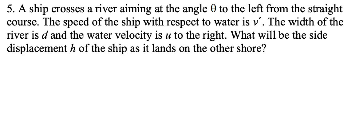 5. A ship crosses a river aiming at the angle 9 to the left from the straight
course. The speed of the ship with respect to water is v'. The width of the
river is d and the water velocity is u to the right. What will be the side
displacement h of the ship as it lands on the other shore?