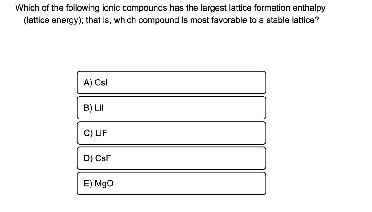 Which of the following ionic compounds has the largest lattice formation enthalpy
(lattice energy); that is, which compound is most favorable to a stable lattice?
A) Csl
B) Lil
C) LiF
D) CsF
E) MgO
