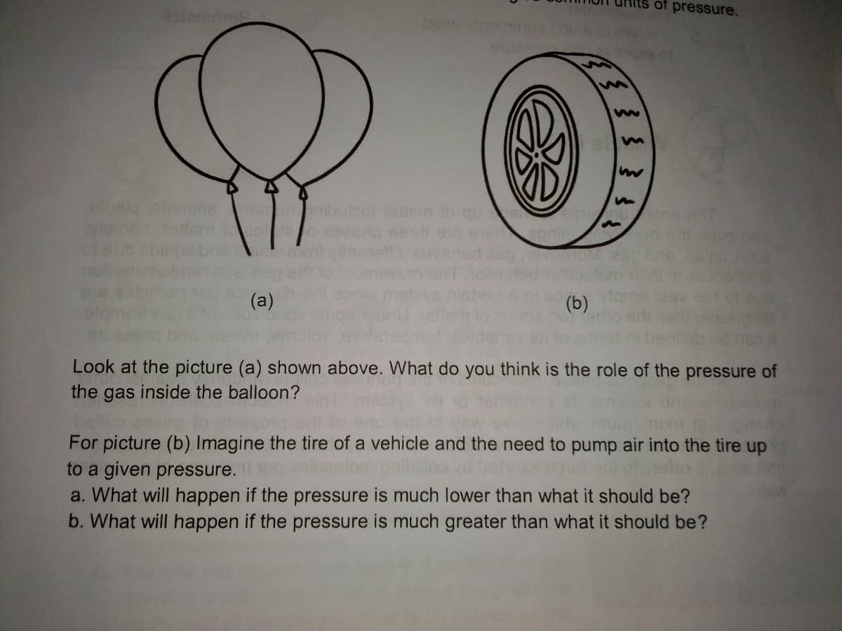 of pressure.
nibulbni 1ellen to qu
ofeub
(a)
(b)
olam
Look at the picture (a) shown above. What do you think is the role of the pressure of
the gas inside the balloon?
For picture (b) Imagine the tire of a vehicle and the need to pump air into the tire up
to a given pressure.
a. What will happen if the pressure is much lower than what it should be?
b. What will happen if the pressure is much greater than what it should be?
