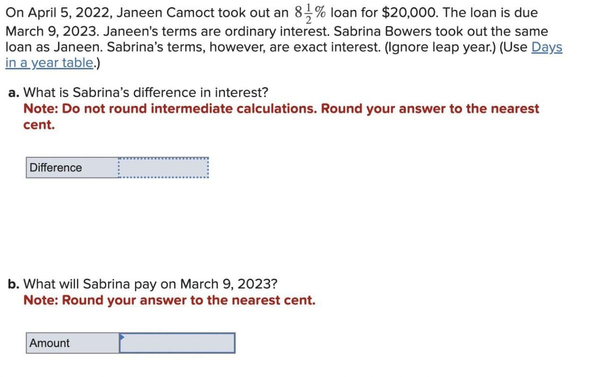 2
On April 5, 2022, Janeen Camoct took out an 81% loan for $20,000. The loan is due
March 9, 2023. Janeen's terms are ordinary interest. Sabrina Bowers took out the same
loan as Janeen. Sabrina's terms, however, are exact interest. (Ignore leap year.) (Use Days
in a year table.)
a. What is Sabrina's difference in interest?
Note: Do not round intermediate calculations. Round your answer to the nearest
cent.
Difference
b. What will Sabrina pay on March 9, 2023?
Note: Round your answer to the nearest cent.
Amount