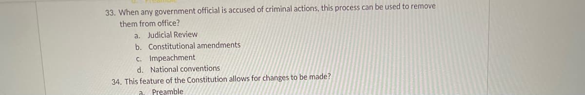 33. When any government official is accused of criminal actions, this process can be used to remove
them from office?
a. Judicial Review
b. Constitutional amendments
C. Impeachment
d. National conventions
34. This feature of the Constitution allows for changes to be made?
Preamble
