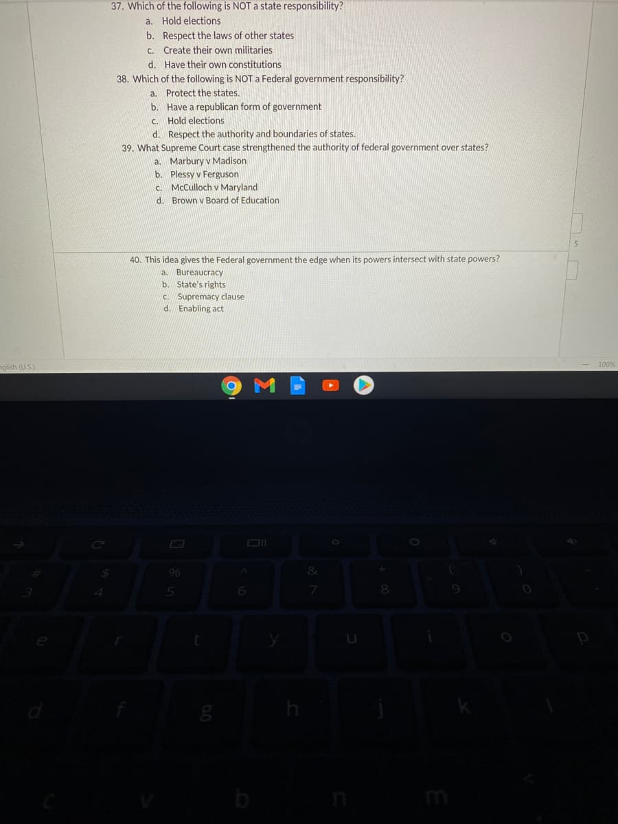 37. Which of the following is NOT state responsibility?
a. Hold elections
b. Respect the laws of other states
c. Create their own militaries
d. Have their own constitutions
38. Which of the following is NOT a Federal government responsibility?
a. Protect the states.
b. Have a republican form of government
c. Hold elections
d. Respect the authority and boundaries of states.
39. What Supreme Court case strengthened the authority of federal government over states?
a. Marbury v Madison
b. Plessy v Ferguson
McCulloch v Maryland
d. Brown v Board of Education
C.
40. This idea gives the Federal government the edge when its powers intersect with state powers?
a. Bureaucracy
b. State's rights
c. Supremacy clause
d. Enabling act
100%
nglish (US)
b
mi
