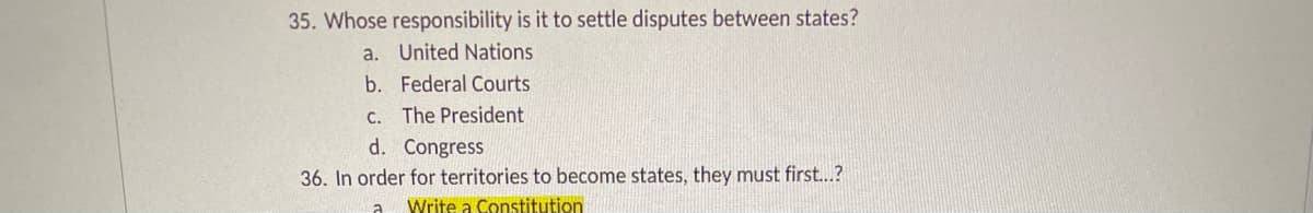 35. Whose responsibility is it to settle disputes between states?
a. United Nations
b. Federal Courts
C. The President
d. Congress
36. In order for territories to become states, they must first...?
Write a Constitution
