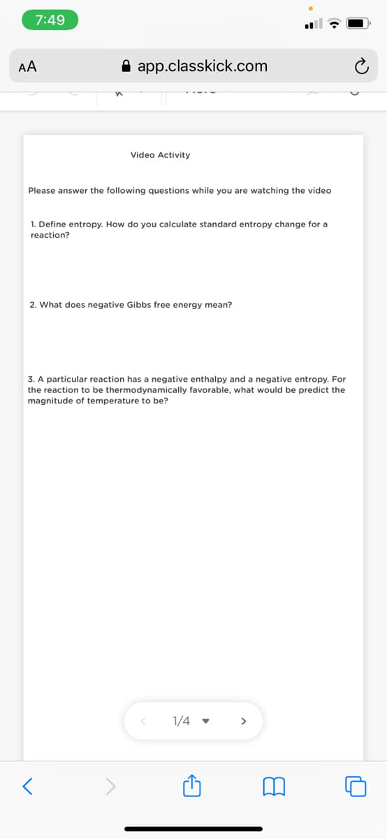 7:49
AA
A app.classkick.com
Video Activity
Please answer the following questions while you are watching the video
1. Define entropy. How do you calculate standard entropy change for a
reaction?
2. What does negative Gibbs free energy mean?
3. A particular reaction has a negative enthalpy and a negative entropy. For
the reaction to be thermodynamically favorable, what would be predict the
magnitude of temperature to be?
1/4 -
>
