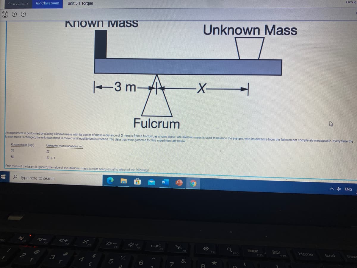 AP Classroom
Unit 5.1 Torque
Farouq
Known iMass
Unknown Mass
3 m-
Fulcrum
An experiment is performed by placing a known mass with its center of mass a distance of 3 meters from a fulcrum, as shown above. An unknown mass is used to balance the system, with its distance from the fulcrum not completely measurable. Every time the
known mass is changed, the unknown mass is moved until equilibrium is reached. The data that were gathered for this experiment are below.
Known mass (kg)
Unknown mass location (m)
75
85
X+1
f the mass of the beam is ignored, the value of the unknown mass is most nearly equal to which of the following?
P Type here to search
A 4x ENG
F6
F8
F9
F10
Home
End
F11
F12
Inse
4
