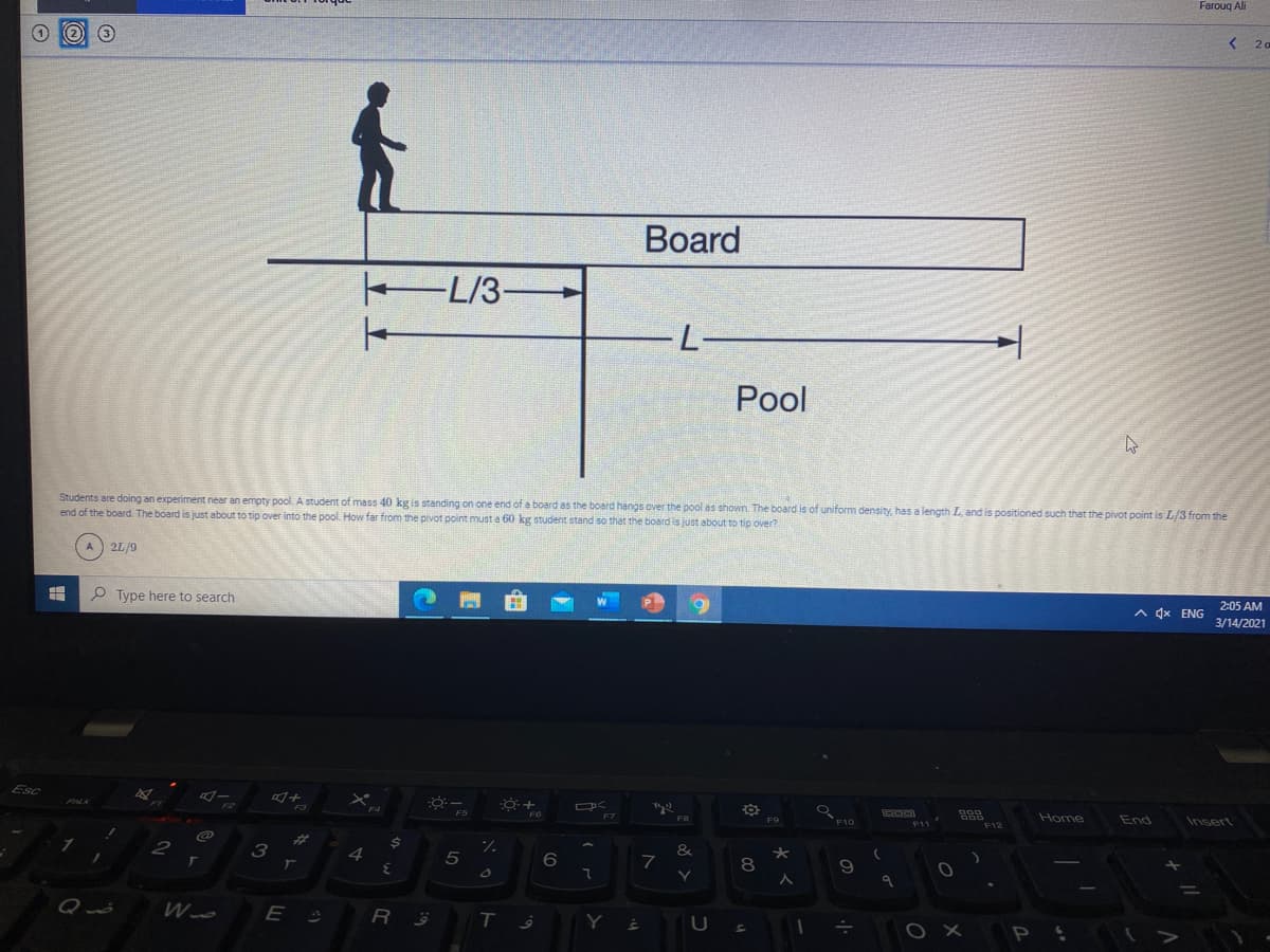 Farouq Ali
< 20
Board
L/3
L-
Pool
Students are doing an experiment near an empty pool. A student of mass 40 kg is standing on one end of a board as the board hangs over the pool as shown. The board is of uniform density, has a length L, and is positioned such that the pivot point is L/3 from the
end of the board. The board is just about to tip over into the pool. How far from the pivot point must a 60 kg student stand so that the board is just about to tip over?
A 2L/9
2:05 AM
P Type here to search
A 4x ENG
3/14/2021
Esc
Home
End
Insert
F6
F8
F9
%23
24
&
2
3
4
Qué
Wo
E
R
T.
Y
