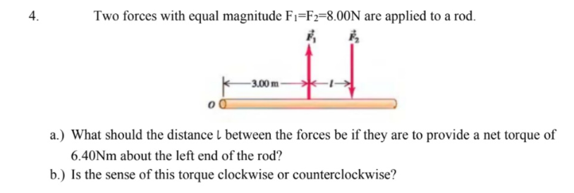 Two forces with equal magnitude Fi=F2=8.00N are applied to a rod.
-3.00 m-
a.) What should the distance l between the forces be if they are to provide a net torque of
6.40Nm about the left end of the rod?
b.) Is the sense of this torque clockwise or counterclockwise?
4.
