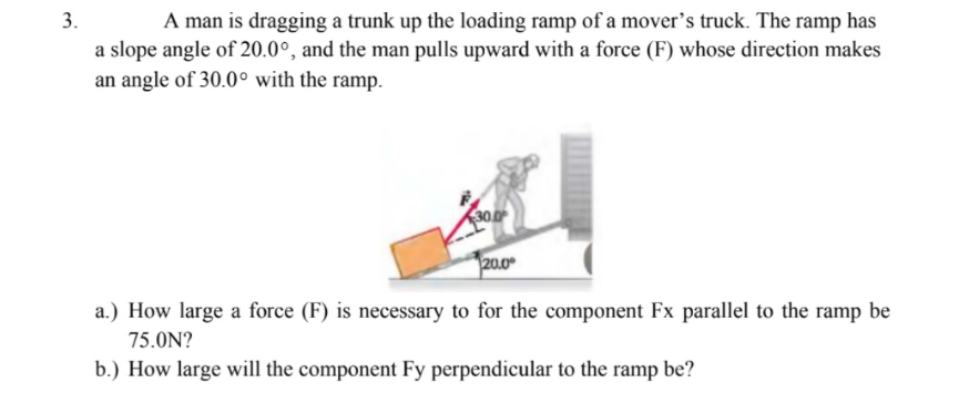 3.
A man is dragging a trunk up the loading ramp of a mover's truck. The ramp has
a slope angle of 20.0°, and the man pulls upward with a force (F) whose direction makes
an angle of 30.0° with the ramp.
30.0
20.0
a.) How large a force (F) is necessary to for the component Fx parallel to the ramp be
75.0N?
b.) How large will the component Fy perpendicular to the ramp be?
