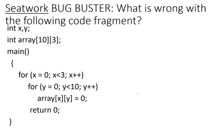 Seatwork BUG BUSTER: What is wrong with
the following code fragment?
int x,y;
int array[10][3];
main()
{
for (x = 0; x<3; x++)
for (y = 0; y<10; y++)
array[x][y] = 0;
%3D
%3D
return 0;
}
