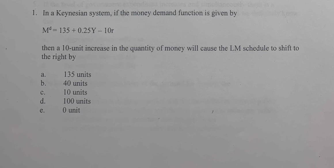 1. In a Keynesian system, if the money demand function is given by
M = 135 + 0.25Y-10r
then a 10-unit increase in the quantity of money will cause the LM schedule to shift to
the right by
a.
135 units
b.
40 units
с.
10 units
d.
100 units
e.
0 unit
