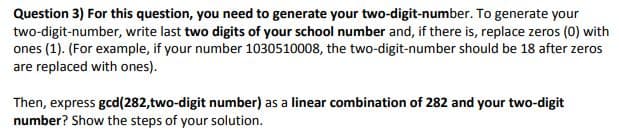 Question 3) For this question, you need to generate your two-digit-number. To generate your
two-digit-number, write last two digits of your school number and, if there is, replace zeros (0) with
ones (1). (For example, if your number 1030510008, the two-digit-number should be 18 after zeros
are replaced with ones).
Then, express gcd(282,two-digit number) as a linear combination of 282 and your two-digit
number? Show the steps of your solution.
