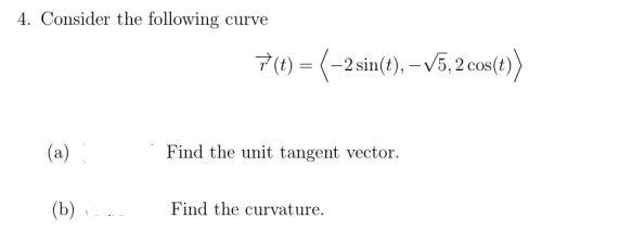 4. Consider the following curve
7 (t) = (-2 sin(t), – V5, 2 cos(t))
(a)
Find the unit tangent vector.
(b) -
Find the curvature.
