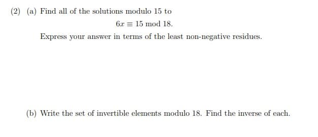 (2) (a) Find all of the solutions modulo 15 to
6x = 15 mod 18.
Express your answer in terms of the least non-negative residues.
(b) Write the set of invertible elements modulo 18. Find the inverse of each.
