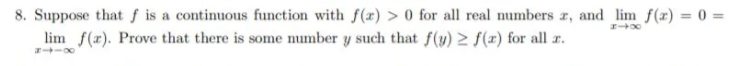 8. Suppose that f is a continuous function with f(x) > 0 for all real numbers r, and lim f(x) = 0 =
lim f(x). Prove that there is some number y such that f(y) > f(x) for all r.
