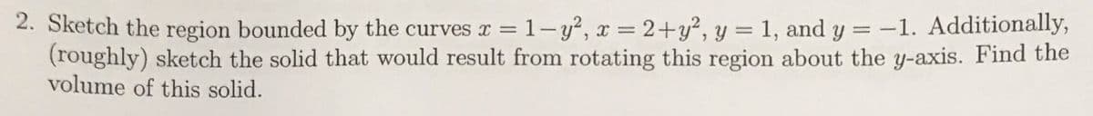 2. Sketch the region bounded by the curves x =1-y², x = 2+y², y = 1, and y = -1. Additionally,
(roughly) sketch the solid that would result from rotating this region about the y-axis. Find the
volume of this solid.
