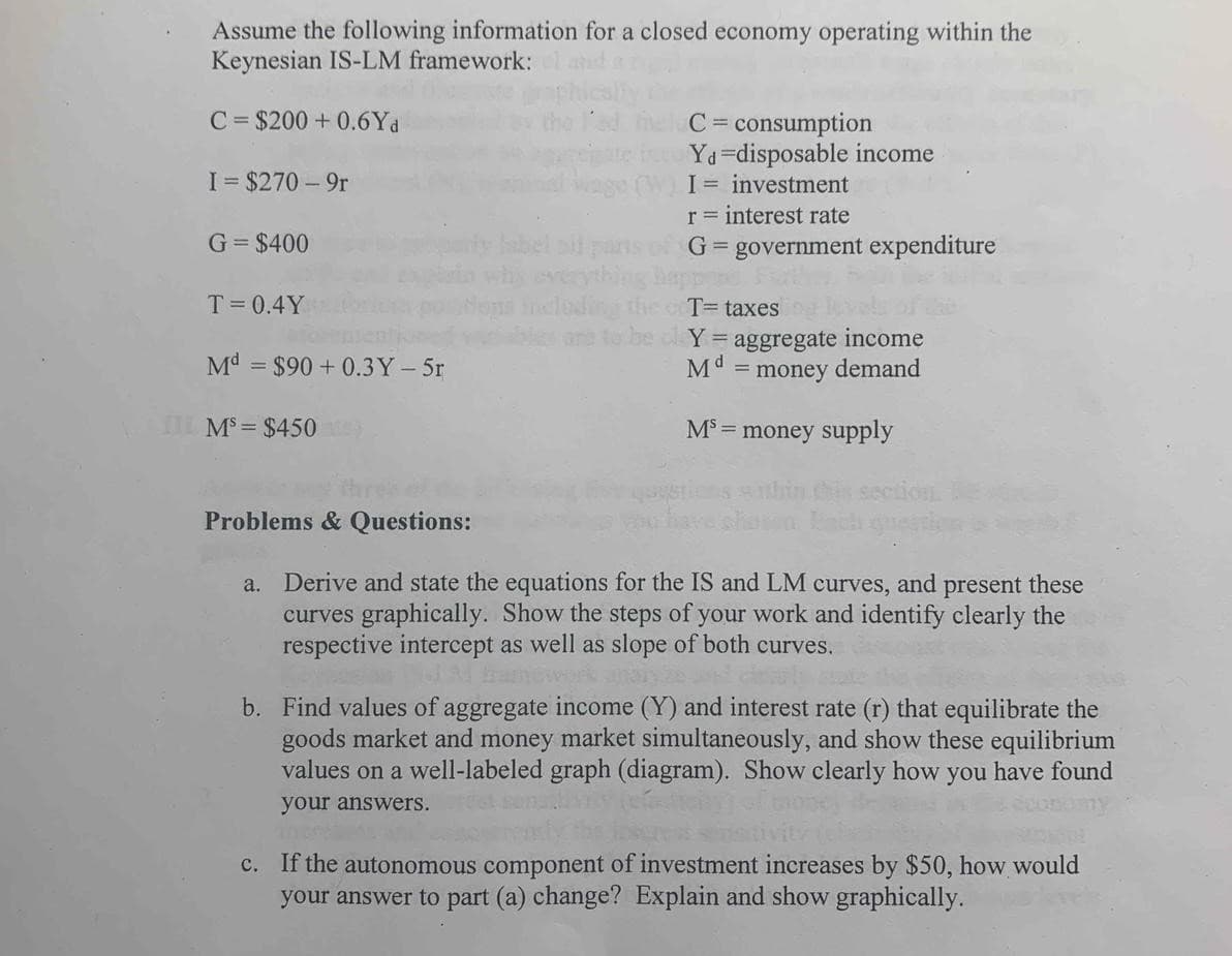 Assume the following information for a closed economy operating within the
Keynesian IS-LM framework:
C = $200 + 0.6Yd
C = consumption
Yd=disposable income
I = investment
I= $270 - 9r
r = interest rate
G= $400
G = government expenditure
%3D
T= 0.4Y
T= taxes
an fo be cl Y = aggregate income
M" = money demand
Md = $90 + 0.3Y- 5r
I MS= $450
M = money supply
Problems & Questions:
Derive and state the equations for the IS and LM curves, and present these
curves graphically. Show the steps of your work and identify clearly the
respective intercept as well as slope of both curves.
a.
b. Find values of aggregate income (Y) and interest rate (r) that equilibrate the
goods market and money market simultaneously, and show these equilibrium
values on a well-labeled graph (diagram). Show clearly how you have found
your answers.
c. If the autonomous component of investment increases by $50, how would
your answer to part (a) change? Explain and show graphically.
