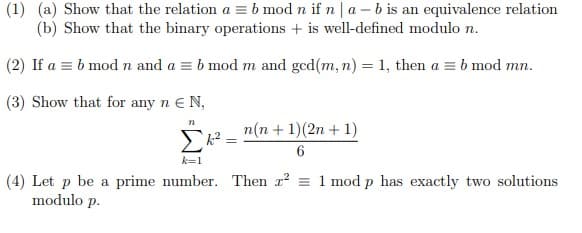 (1) (a) Show that the relation a = b mod n if n | a - b is an equivalence relation
(b) Show that the binary operations + is well-defined modulo n.
(2) If a = b mod n and a = b mod m and ged(m, n) = 1, then a = b mod mn.
(3) Show that for any n E N,
n(n + 1)(2n + 1)
k=1
(4) Let p be a prime number. Then r2 = 1 mod p has exactly two solutions
modulo p.
