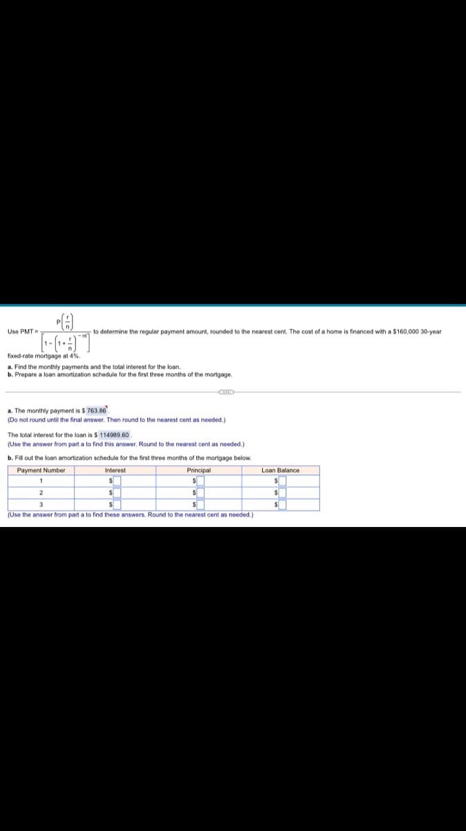 Use PMT=
to determine the regular payment amount, rounded to the nearest cent. The cost of a home is financed with a $160,000 30-year
fixed-rate mortgage at 4%.
a. Find the monthly payments and the total interest for the loan.
b. Prepare a loan amortization schedule for the first three months of the mortgage.
a. The monthly payment is $ 763.86.
(Do not round until the final answer. Then round to the nearest cent as needed.)
The total interest for the loan is $ 114989.60
(Use the answer from part a to find this answer. Round to the nearest cent as needed.)
b. Fill out the loan amortization schedule for the first three months of the mortgage below.
Payment Number
Interest
Principal
Loan Balance
(Use the answer from part a to find these answers. Round to the nearest cent as needed.)
